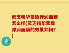 灵芝精华紧致弹润面膜怎么样(灵芝精华紧致弹润面膜的效果如何？)