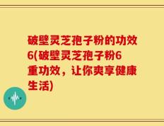 破壁灵芝孢子粉的功效6(破壁灵芝孢子粉6重功效，让你爽享健康生活)