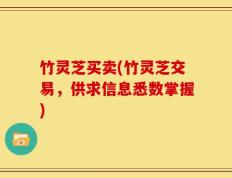竹灵芝买卖(竹灵芝交易，供求信息悉数掌握)
