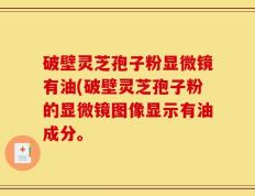 破壁灵芝孢子粉显微镜有油(破壁灵芝孢子粉的显微镜图像显示有油成分。