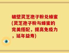 破壁灵芝孢子粉兑蜂蜜(灵芝孢子粉与蜂蜜的完美搭配，提高免疫力，延年益寿)