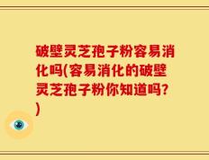 破壁灵芝孢子粉容易消化吗(容易消化的破壁灵芝孢子粉你知道吗？)