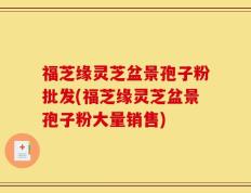 福芝缘灵芝盆景孢子粉批发(福芝缘灵芝盆景孢子粉大量销售)