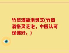 竹筒酒能泡灵芝(竹筒酒搭灵芝泡，中医认可保健好。)