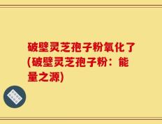 破壁灵芝孢子粉氧化了(破壁灵芝孢子粉：能量之源)