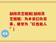 益阳灵芝姐姐(益阳灵芝姐姐：为乡亲们办实事，被誉为“红色能人”)