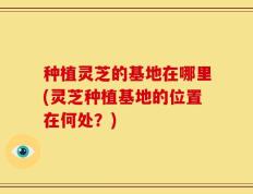 种植灵芝的基地在哪里(灵芝种植基地的位置在何处？)