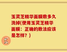 玉灵芝精华面膜敷多久洗掉(使用玉灵芝精华面膜：正确的敷法应该是怎样？)