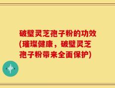 破璧灵芝孢子粉的功效(璀璨健康，破璧灵芝孢子粉带来全面保护)