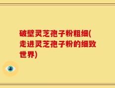 破壁灵芝孢子粉粗细(走进灵芝孢子粉的细致世界)