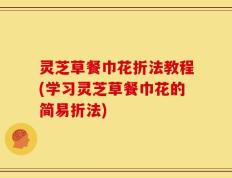 灵芝草餐巾花折法教程(学习灵芝草餐巾花的简易折法)