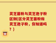 灵芝菌粉与灵芝孢子粉区别(区分灵芝菌粉和灵芝孢子粉，你知道吗？)