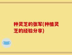 种灵芝的张军(种植灵芝的经验分享)