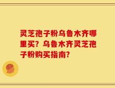 灵芝孢子粉乌鲁木齐哪里买？乌鲁木齐灵芝孢子粉购买指南？