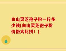 白山灵芝孢子粉一斤多少钱(白山灵芝孢子粉价格大比拼！)