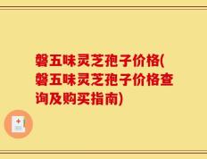 磐五味灵芝孢子价格(磐五味灵芝孢子价格查询及购买指南)