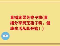 直播卖灵芝孢子粉(直播分享灵芝孢子粉，健康生活从此开始！)