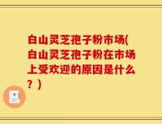 白山灵芝孢子粉市场(白山灵芝孢子粉在市场上受欢迎的原因是什么？)