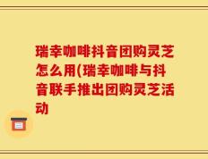 瑞幸咖啡抖音团购灵芝怎么用(瑞幸咖啡与抖音联手推出团购灵芝活动