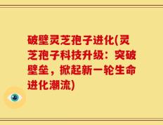 破壁灵芝孢子进化(灵芝孢子科技升级：突破壁垒，掀起新一轮生命进化潮流)