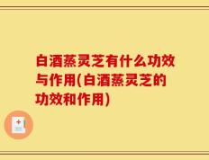 白酒蒸灵芝有什么功效与作用(白酒蒸灵芝的功效和作用)