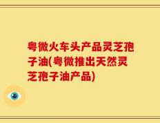 粤微火车头产品灵芝孢子油(粤微推出天然灵芝孢子油产品)