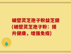 破壁灵芝孢子粉益芝健(破壁灵芝孢子粉：提升健康，增强免疫)
