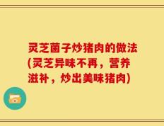 灵芝菌子炒猪肉的做法(灵芝异味不再，营养滋补，炒出美味猪肉)
