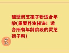 破壁灵芝孢子粉适合年龄(重要养生秘诀！适合所有年龄阶段的灵芝孢子粉)