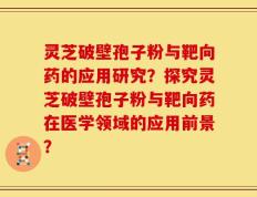 灵芝破壁孢子粉与靶向药的应用研究？探究灵芝破壁孢子粉与靶向药在医学领域的应用前景？