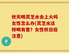 秋天喝灵芝水会上火吗女性怎么办(灵芝水这样喝有害？女性秋日应注意)