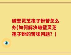 破壁灵芝孢子粉苦怎么办(如何解决破壁灵芝孢子粉的苦味问题？)
