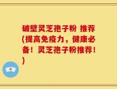 破壁灵芝孢子粉 推荐(提高免疫力，健康必备！灵芝孢子粉推荐！)