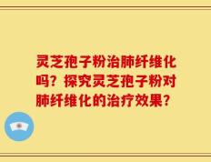 灵芝孢子粉治肺纤维化吗？探究灵芝孢子粉对肺纤维化的治疗效果？