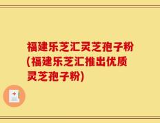 福建乐芝汇灵芝孢子粉(福建乐芝汇推出优质灵芝孢子粉)
