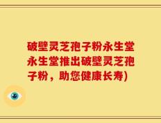破壁灵芝孢子粉永生堂永生堂推出破壁灵芝孢子粉，助您健康长寿)