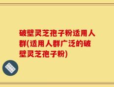 破壁灵芝孢子粉适用人群(适用人群广泛的破壁灵芝孢子粉)