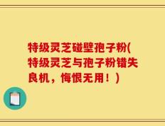 特级灵芝碰壁孢子粉(特级灵芝与孢子粉错失良机，悔恨无用！)