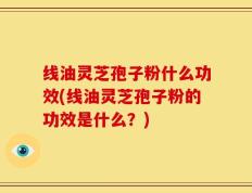线油灵芝孢子粉什么功效(线油灵芝孢子粉的功效是什么？)