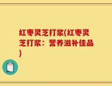 红枣灵芝打浆(红枣灵芝打浆：营养滋补佳品)