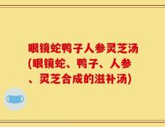 眼镜蛇鸭子人参灵芝汤(眼镜蛇、鸭子、人参、灵芝合成的滋补汤)