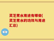 灵芝煮水用途有哪些(灵芝煮水的功效与用途汇总)