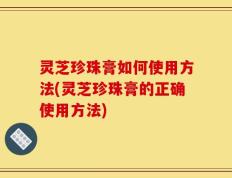 灵芝珍珠膏如何使用方法(灵芝珍珠膏的正确使用方法)