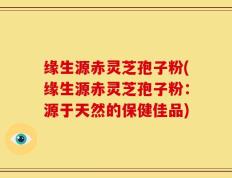缘生源赤灵芝孢子粉(缘生源赤灵芝孢子粉：源于天然的保健佳品)
