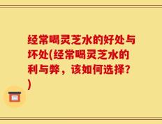 经常喝灵芝水的好处与坏处(经常喝灵芝水的利与弊，该如何选择？)