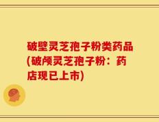 破壁灵芝孢子粉类药品(破颅灵芝孢子粉：药店现已上市)