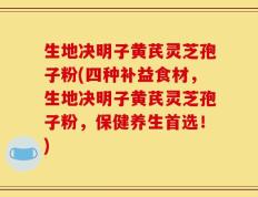 生地决明子黄芪灵芝孢子粉(四种补益食材，生地决明子黄芪灵芝孢子粉，保健养生首选！)
