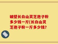 破壁长白山灵芝孢子粉多少钱一斤(长白山灵芝孢子粉一斤多少钱？