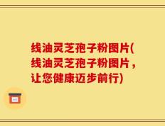 线油灵芝孢子粉图片(线油灵芝孢子粉图片，让您健康迈步前行)