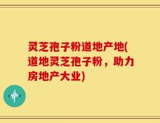 灵芝孢子粉道地产地(道地灵芝孢子粉，助力房地产大业)